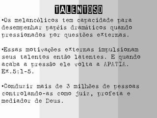 TALENTOSO
•Os melancólicos tem capacidade para
desempenhar papéis dramáticos quando
pressionados por questões externas.
•Essas motivações externas impulsionam
seus talentos então latentes. E quando
acaba a pressão ele volta a APATIA.
Ex.5:1-5.
•Conduzir mais de 3 milhões de pessoas
controlando-as como juiz, profeta e
mediador de Deus.
 