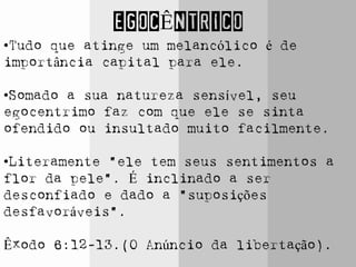 EGOCÊNTRICO
•Tudo que atinge um melancólico é de
importância capital para ele.
•Somado a sua natureza sensível, seu
egocentrimo faz com que ele se sinta
ofendido ou insultado muito facilmente.
•Literamente “ele tem seus sentimentos a
flor da pele”. É inclinado a ser
desconfiado e dado a “suposições
desfavoráveis”.
Êxodo 6:12-13.(O Anúncio da libertação).
 