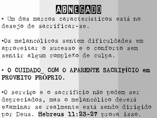 ABNEGADO
• Um dos marcos característicos está no
desejo de sacrificar-se.
•Os melancólicos sentem dificuldades em
aproveitar o sucesso e o conforto sem
sentir algum complexo de culpa.
• O CUIDADO_ COM O APARENTE SACRIFÍCIO em
PROVEITO PRÓPRIO.
•O serviço e o sacrifício não podem ser
depreciados, mas o melancólico deverá
examinar se realmente está sendo dirigido
por Deus. Hebreus 11:23-27 prova isso.
 