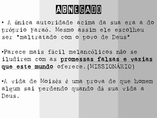 ABNEGADO
• A única autoridade acima da sua era a do
próprio Faraó. Mesmo assim ele escolheu
ser “maltratado com o povo de Deus”
•Parece mais fácil melancólicos não se
iludirem com as promessas falsas e vazias
que este mundo oferece.(MISSIONÁRIO)
•A vida de Moisés é uma prova de que homem
algum sai perdendo quando dá sua vida a
Deus.
 