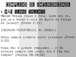 COMPLEXO DE INFERIORIDADE
1 NÃO TENHO TALENTO
•Então Moisés disse a Deus: Quem sou eu,
que vá a Faraó e tire do Egito os filhos
de Israel? (Êxodo 3:11)
(CHAMADO MINISTERIAL NA IGREJA)
•Deus sempre promete estar presente (Êxodo
3:12)
•Após dar a grande comissão(...)e Eu
estarei sempre com vocês, até o fim dos
tempos” (Mateus 28:18-20)
 