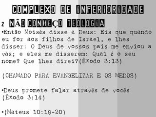 COMPLEXO DE INFERIORIDADE
2 NÃO CONHEÇO TEOLOGIA
•Então Moisés disse a Deus: Eis que quando
eu for aos filhos de Israel, e lhes
disser: O Deus de vossos pais me enviou a
vós; e eles me disserem: Qual é o seu
nome? Que lhes direi?(Êxodo 3:13)
(CHAMADO PARA EVANGELIZAR E OS MEDOS)
•Deus promete falar através de vocês
(Êxodo 3:14)
•(Mateus 10:19-20)
 