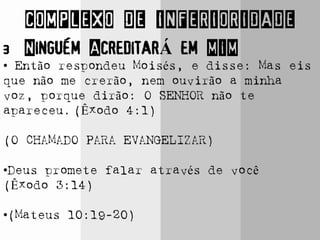COMPLEXO DE INFERIORIDADE
3 Ninguém AcreditarÁ em MIM
• Então respondeu Moisés, e disse: Mas eis
que não me crerão, nem ouvirão a minha
voz, porque dirão: O SENHOR não te
apareceu. (Êxodo 4:1)
(O CHAMADO PARA EVANGELIZAR)
•Deus promete falar através de você
(Êxodo 3:14)
•(Mateus 10:19-20)
 