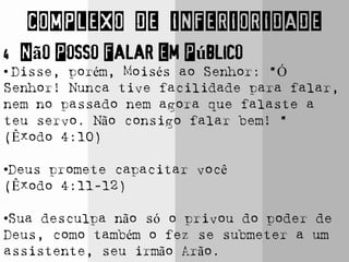 COMPLEXO DE INFERIORIDADE
4 Não Posso Falar Em Público
• Disse, porém, Moisés ao Senhor: "Ó
Senhor! Nunca tive facilidade para falar,
nem no passado nem agora que falaste a
teu servo. Não consigo falar bem! “
(Êxodo 4:10)
•Deus promete capacitar você
(Êxodo 4:11-12)
•Sua desculpa não só o privou do poder de
Deus, como também o fez se submeter a um
assistente, seu irmão Arão.
 