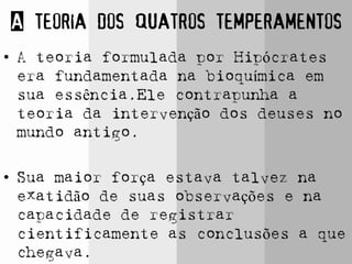 A teoria dos quatros temperamentos
• A teoria formulada por Hipócrates
era fundamentada na bioquímica em
sua essência.Ele contrapunha a
teoria da intervenção dos deuses no
mundo antigo.
• Sua maior força estava talvez na
exatidão de suas observações e na
capacidade de registrar
cientificamente as conclusões a que
chegava.
 