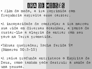 IRA DE MOISÉS
• Além do medo, a ira reprimida com
frequência espreita esse caráter.
•A incapacidade de controlar a ira marcou
sua vida em diversas ocasiões, a ponto de
custar-lhe a alegria de entrar com seu
povo na Terra prometida.
•Tábuas quebradas; Rocha ferida 2x
(Números 20:3-12)
•A raiva profunda entristece o Espírito de
Deus, como também pode destruir a saúde de
uma pessoa.
 