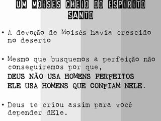 UM MOISES CHEIO DO ESPIRITO
SANTO
• A devoção de Moisés havia crescido
no deserto
• Mesmo que busquemos a perfeição não
conseguiremos por que,
DEUS NÃO USA HOMENS PERFEITOS
ELE USA HOMENS QUE CONFIAM NELE.
• Deus te criou assim para você
depender dEle.
 