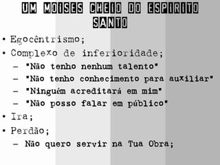 UM MOISES CHEIO DO ESPIRITO
SANTO
• Egocêntrismo;
• Complexo de inferioridade;
– “Não tenho nenhum talento”
– “Não tenho conhecimento para auxiliar”
– “Ninguém acreditará em mim”
– “Não posso falar em público”
• Ira;
• Perdão;
– Não quero servir na Tua Obra;
 