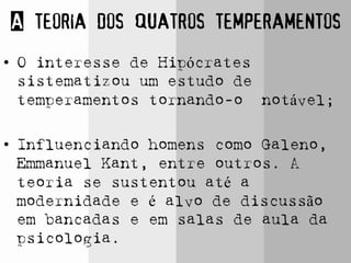A teoria dos quatros temperamentos
• O interesse de Hipócrates
sistematizou um estudo de
temperamentos tornando-o notável;
• Influenciando homens como Galeno,
Emmanuel Kant, entre outros. A
teoria se sustentou até a
modernidade e é alvo de discussão
em bancadas e em salas de aula da
psicologia.
 