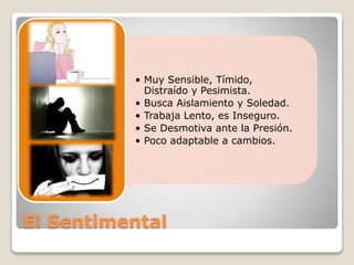 • Muy Sensible, Tímido, 
Distraído y Pesimista. 
• Busca Aislamiento y Soledad. 
• Trabaja Lento, es Inseguro. 
• Se Desmotiva ante la Presión. 
• Poco adaptable a cambios. 
El Sentimental 
 