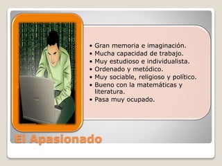 • Gran memoria e imaginación. 
• Mucha capacidad de trabajo. 
• Muy estudioso e individualista. 
• Ordenado y metódico. 
• Muy sociable, religioso y político. 
• Bueno con la matemáticas y 
literatura. 
• Pasa muy ocupado. 
El Apasionado 
 