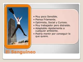 • Muy poco Sensible. 
• Piensa Fríamente. 
• Optimista, Social y Curioso. 
• Muy trabajador pero distraído. 
• Adaptable rápidamente a 
cualquier ambiente. 
• Podría mentir por conseguir lo 
que quiere. 
El Sanguíneo 
 