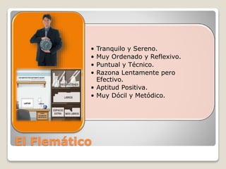 • Tranquilo y Sereno. 
• Muy Ordenado y Reflexivo. 
• Puntual y Técnico. 
• Razona Lentamente pero 
Efectivo. 
• Aptitud Positiva. 
• Muy Dócil y Metódico. 
El Flemático 
 