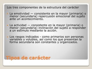 Los tres componentes de la estructura del carácter 
 La emotividad — consistente en la mayor (primaria) o 
menor (secundaria) repercusión emocional del sujeto 
ante un acontecimiento. 
 La actividad — consistente en la mayor (primaria) o 
menor (secundaria) inclinación del sujeto a responder 
a un estímulo mediante la acción. 
 Los rasgos indicados - como primarios son personas 
variables y volubles, así como los que presentan la 
forma secundaria son constantes y organizados. 
Tipos de carácter 
 
