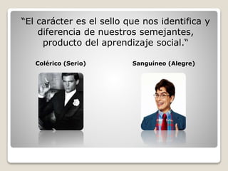 “El carácter es el sello que nos identifica y 
diferencia de nuestros semejantes, 
producto del aprendizaje social.“ 
Colérico (Serio) Sanguíneo (Alegre) 
 