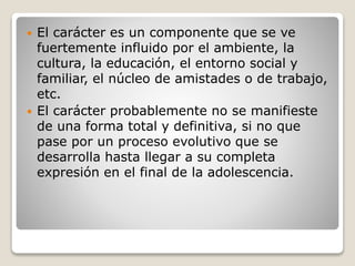  El carácter es un componente que se ve 
fuertemente influido por el ambiente, la 
cultura, la educación, el entorno social y 
familiar, el núcleo de amistades o de trabajo, 
etc. 
 El carácter probablemente no se manifieste 
de una forma total y definitiva, si no que 
pase por un proceso evolutivo que se 
desarrolla hasta llegar a su completa 
expresión en el final de la adolescencia. 
 