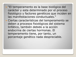  “El temperamento es la base biológica del 
carácter y esta determinado por el proceso 
fisiológico y factores genéticos que inciden en 
las manifestaciones conductuales.“ 
 Ciertas características del temperamento se 
deben a procesos fisiológicos del sistema 
linfático, también debido a la acción 
endocrina de ciertas hormonas. El 
temperamento tiene, por tanto, un 
porcentaje genético nada despreciable. 
 