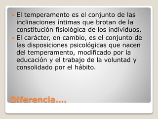  El temperamento es el conjunto de las 
inclinaciones íntimas que brotan de la 
constitución fisiológica de los individuos. 
 El carácter, en cambio, es el conjunto de 
las disposiciones psicológicas que nacen 
del temperamento, modificado por la 
educación y el trabajo de la voluntad y 
consolidado por el hábito. 
Diferencia…. 
 