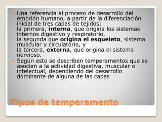  Una referencia al proceso de desarrollo del 
embrión humano, a partir de la diferenciación 
inicial de tres capas de tejidos; 
la primera, interna, que origina los sistemas 
internos digestivo y respiratorio, 
la segunda que origina el esqueleto, sistema 
muscular y circulatorio, y 
la tercera, externa, que origina el sistema 
nervioso. 
 Según esto se describen temperamentos que se 
asocian a la actividad digestiva, muscular o 
intelectual, dependiendo del desarrollo 
dominante de alguna de las capas 
Tipos de temperamento 
 