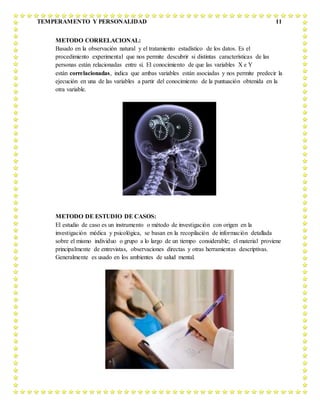 TEMPERAMENTO Y PERSONALIDAD 11
METODO CORRELACIONAL:
Basado en la observación natural y el tratamiento estadístico de los datos. Es el
procedimiento experimental que nos permite descubrir si distintas características de las
personas están relacionadas entre sí. El conocimiento de que las variables X e Y
están correlacionadas, indica que ambas variables están asociadas y nos permite predecir la
ejecución en una de las variables a partir del conocimiento de la puntuación obtenida en la
otra variable.
METODO DE ESTUDIO DE CASOS:
El estudio de caso es un instrumento o método de investigación con origen en la
investigación médica y psicológica, se basan en la recopilación de información detallada
sobre el mismo individuo o grupo a lo largo de un tiempo considerable; el material proviene
principalmente de entrevistas, observaciones directas y otras herramientas descriptivas.
Generalmente es usado en los ambientes de salud mental.
 