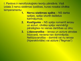 I. Pavlovs ir neirofizioloģisko teoriju pārstāvis. Viņš
izdala 3 nervu sistēmas īpašibas, kuras nosaka cilvēka
temperamentu:
1. Nervu sistēmas spēks – NS darba
spējas, spēja izturēt dažādus
kairinājumus;
2. Kustīgums – NS spēja nomainīt ierosu
un aizturi, cilvēka spēja vienmērīgi
pārslēgties no vienas darbības uz otru;
3. Līdzsvarotība – ierosa un aizture atrodas
līdzsvarā, neviena nav dominējoša;
Nelīdzsvarotība – dominē vai nu ierosa
(hiperaktivitāte) vai aizture (“flegmas”)
 