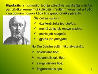 4
Hipokrāts ir humorālo teoriju pārstāvis uzrakstīja mācību
par cilvēka ķermenī cirkulējošām “sulām”, kuras tad arī pēc
viņa domām nosaka kāda tipa grupu cilvēks pārstāv.
No šīm četrām sulām tika atvasināti:
 holeriskais tips;
 melanholiskais tips;
 sangviniskais tips;
 flegmatiskais tips.
Šīs četras sulas ir:
 dzeltenā žults jeb cholos;
 melnā žults jeb melan cholos;
 asinis jeb sanguis;
 gļotas jeb phlegma.
 