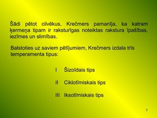 7
Šādi pētot cilvēkus, Krečmers pamanīja, ka katram
ķermeņa tipam ir raksturīgas noteiktas rakstura īpašības,
iezīmes un slimības.
Balstoties uz saviem pētījumiem, Krečmers izdala trīs
temperamenta tipus:
I Šizoīdais tips
II Ciklotīmiskais tips
III Iksotīmiskais tips
 