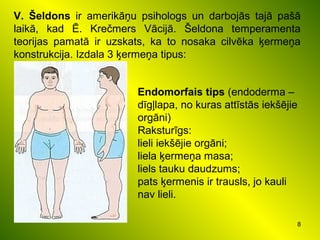 8
V. Šeldons ir amerikāņu psihologs un darbojās tajā pašā
laikā, kad Ē. Krečmers Vācijā. Šeldona temperamenta
teorijas pamatā ir uzskats, ka to nosaka cilvēka ķermeņa
konstrukcija. Izdala 3 ķermeņa tipus:
Endomorfais tips (endoderma –
dīgļlapa, no kuras attīstās iekšējie
orgāni)
Raksturīgs:
lieli iekšējie orgāni;
liela ķermeņa masa;
liels tauku daudzums;
pats ķermenis ir trausls, jo kauli
nav lieli.
 