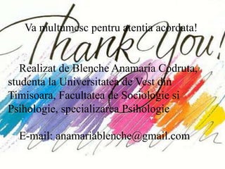 Va multumesc pentru atentia acordata!


   Realizat de Blenche Anamaria Codruta,
studenta la Universitatea de Vest din
Timisoara, Facultatea de Sociologie si
Psihologie, specializarea Psihologie

  E-mail: anamariablenche@gmail.com
 