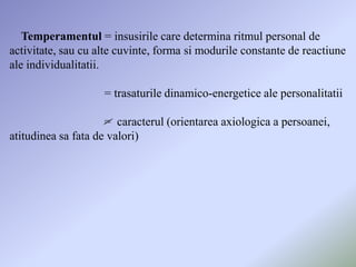 Temperamentul = insusirile care determina ritmul personal de
activitate, sau cu alte cuvinte, forma si modurile constante de reactiune
ale individualitatii.

                    = trasaturile dinamico-energetice ale personalitatii

                     = caracterul (orientarea axiologica a persoanei,
atitudinea sa fata de valori)
 