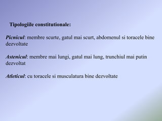 Tipologiile constitutionale:

Picnicul: membre scurte, gatul mai scurt, abdomenul si toracele bine
dezvoltate

Astenicul: membre mai lungi, gatul mai lung, trunchiul mai putin
dezvoltat

Atleticul: cu toracele si musculatura bine dezvoltate
 