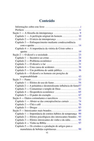 Conteúdo
  Informações sobre este livro . . . . . . . . . . . . . . . . . . . . . . . . . . . . . i
  Prefácio . . . . . . . . . . . . . . . . . . . . . . . . . . . . . . . . . . . . . . . . . . . . . iv
Seção 1 — A ﬁlosoﬁa da intemperança . . . . . . . . . . . . . . . . . . . . . 9
  Capítulo 1 — A perfeição original do homem . . . . . . . . . . . . . 10
  Capítulo 2 — O início da intemperança . . . . . . . . . . . . . . . . . . 11
  Capítulo 3 — Enfraquecimento mediante condescendência
       com o apetite . . . . . . . . . . . . . . . . . . . . . . . . . . . . . . . . . . . . 14
  Capítulo 4 — A importância da vitória de Cristo sobre o
       apetite . . . . . . . . . . . . . . . . . . . . . . . . . . . . . . . . . . . . . . . . . . 19
Seção 2 — O álcool e a sociedade . . . . . . . . . . . . . . . . . . . . . . . . . 23
  Capítulo 1 — Incentivo ao crime . . . . . . . . . . . . . . . . . . . . . . . . 24
  Capítulo 2 — Problema econômico . . . . . . . . . . . . . . . . . . . . . 28
  Capítulo 3 — O álcool e o lar . . . . . . . . . . . . . . . . . . . . . . . . . . 31
  Capítulo 4 — Uma causa de acidentes . . . . . . . . . . . . . . . . . . . 34
  Capítulo 5 — Um problema de saúde pública . . . . . . . . . . . . . 36
  Capítulo 6 — O álcool e os homens em posições de
       responsabilidade . . . . . . . . . . . . . . . . . . . . . . . . . . . . . . . . . 43
Seção 3 — Fumo . . . . . . . . . . . . . . . . . . . . . . . . . . . . . . . . . . . . . . . 53
  Capítulo 1 — Efeitos do uso do fumo . . . . . . . . . . . . . . . . . . . . 54
  Capítulo 2 — A poluidora e desmoralizante inﬂuência do fumo57
  Capítulo 3 — Contaminar o templo de Deus . . . . . . . . . . . . . . 61
  Capítulo 4 — Desperdício econômico . . . . . . . . . . . . . . . . . . . 65
  Capítulo 5 — O poder do exemplo . . . . . . . . . . . . . . . . . . . . . . 67
Seção 4 — Outros estimulantes e narcóticos . . . . . . . . . . . . . . . . 73
  Capítulo 1 — Abster-se das concupiscências carnais . . . . . . . 74
  Capítulo 2 — Chá e café . . . . . . . . . . . . . . . . . . . . . . . . . . . . . . 76
  Capítulo 3 — Drogas . . . . . . . . . . . . . . . . . . . . . . . . . . . . . . . . . 83
Seção 5 — Intoxicantes mais brandos . . . . . . . . . . . . . . . . . . . . . . 89
  Capítulo 1 — Importância de estritos hábitos de temperança 90
  Capítulo 2 — Efeitos psicológicos dos intoxicantes brandos . 93
  Capítulo 3 — Efeitos intoxicantes do vinho e da sidra . . . . . . 95
  Capítulo 4 — Vinho na Bíblia . . . . . . . . . . . . . . . . . . . . . . . . . . 97
  Capítulo 5 — Os cristãos e a produção de artigos para a
       manufatura de bebidas espirituosas . . . . . . . . . . . . . . . . . . 99
                                             vi
 