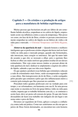 Capítulo 5 — Os cristãos e a produção de artigos
    para a manufatura de bebidas espirituosas

    Muitas pessoas que hesitariam em pôr aos lábios de um seme-
lhante bebida alcoólica, empenham-se no cultivo de lúpulo, empres-
tando assim sua inﬂuência contra a causa da temperança. Não posso
ver como, em face da lei de Deus, cristãos se possam conscienciosa-
mente empenhar no cultivo do lúpulo ou no fabrico de vinho e de
sidra para o mercado. — Christian Temperance and Bible Hygiene,
32.
    Abster-se da aparência do mal — Quando homens e mulheres
inteligentes que se professam cristãos alegam não haver mal em fazer
vinho ou sidra para o mercado porque, quando não fermentados,
não intoxicam, meu coração se entristece. Sei que há outro lado
do assunto a que eles se recusam a olhar; pois o egoísmo lhes
fechou os olhos aos males terríveis que podem resultar do uso desses
estimulantes. Não vejo como nossos irmãos se possam abster de
toda aparência do mal e dedicar-se amplamente a negócio do cultivo
do lúpulo, sabendo a que uso irão esses lúpulos.
    Os que ajudam a produzir essas bebidas que estimulam e educam
a sede de estimulantes mais fortes, serão recompensados segundo
a suas obras. São transgressores da lei de Deus, e serão castigados
pelos pecados que cometem e pelos que eles inﬂuenciaram outros a
cometer pela tentação que lhes puseram no caminho.                   [99]
    Procedam todos quantos professam crer na verdade para este
tempo, e ser reformadores, em harmonia com sua fé. Se uma pessoa
cujo nome se encontra no livro da igreja fabrica vinho ou sidra para
vender, importa que se trabalhe ﬁelmente com ela, e, se continuar a
assim fazer, deve ser posta sob censura da igreja. Os que não forem
dissuadidos de fazer esse trabalho são indignos de um lugar e um
nome entre o povo de Deus.
    Devemos ser seguidores de Cristo, aplicar o coração e a inﬂuên-
cia contra toda má prática. Como nos sentiríamos no dia em que os
juízos de Deus forem derramados, ao encontrar-nos com homens
                                  99
 