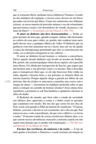 100                          Temperança

      que se tornaram ébrios mediante nossa inﬂuência? Estamos vivendo
      no dia antitípico da expiação, e nossos casos devem ser em breve
      passados em revista por Deus. Como nos acharemos nos tribunais
      celestes, se nossa maneira de proceder animou o uso de estimulantes
      que pervertem a razão e são destruidores da virtude, da pureza, e do
      amor de Deus? — Testimonies for the Church 5:358, 359.
          O amor ao dinheiro não deve desencaminhar — Tenho al-
      guns hectares de terra que, quando comprei, tinham sido destinadas
      ao cultivo de uvas para vinho; eu, porém, não venderei nem meio
      quilo dessas uvas a qualquer fábrica de vinho. O dinheiro que eu
      ganhasse com elas aumentar-me-ia o lucro; mas em vez de ajudar
      a causa da intemperança permitindo que elas se convertessem em
      vinho, eu as deixaria estragarem-se nas videiras. ...
          O amor ao dinheiro levará homens a violarem a consciência.
      Talvez aquele mesmo dinheiro seja levado ao tesouro do Senhor;
      Ele, porém, não aceitará qualquer oferta dessa espécie, ela é para Ele
      uma ofensa. Foi obtida por transgressão de Sua lei, que requer que
      um homem ame a seu próximo como a si mesmo. Não é desculpa
      para o transgressor dizer que, se ele não houvesse feito vinho ou
      sidra, alguém o haveria feito, e seu próximo se tornaria ébrio da
      mesma maneira. Porque alguém chega a garrafa aos lábios de seu
[100] próximo, hão de cristãos se arriscarem a manchar suas vestes com o
      sangue de almas — incorrerem na maldição proferida sobre os que
      põem a tentação no caminho de homens errantes? Jesus chama Seus
      seguidores a postarem-se sob Sua bandeira e ajudarem a destruir as
      obras do diabo.
          O Redentor do mundo, que bem sabe o estado da sociedade
      nos últimos dias, apresenta o comer e o beber como os pecados
      que condenam este século. Ele nos diz que como foi nos dias de
      Noé, assim será quando o Filho do homem Se manifestar. “Comiam,
      bebiam, casavam e davam-se em casamento, até o dia em que Noé
      entrou na arca, e não o perceberam, até que veio o dilúvio, e os levou
      a todos.” O mesmo estado de coisas existirá nos últimos dias, e os
      que crerem nessas advertências exercerão a máxima cautela em não
      seguir uma direção que os ponha sob condenação. — The Review
      and Herald, 25 de Março de 1884.
          Em face das escrituras, da natureza e da razão — À luz de
      tudo quanto a Escritura, a Natureza e a razão ensinam em relação ao
 