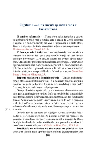 Capítulo 1 — Unicamente quando a vida é
                           transformada

          O caráter reformado — Nossa obra pelos tentados e caídos
      só conseguirá êxito real à medida que a graça de Cristo reforma
      o caráter e o homem é posto em viva ligação com o inﬁnito Deus.
      Este é o objetivo de todo verdadeiro esforço prótemperança. —
      Testimonies for the Church 6:111.
          Cristo opera do interior — Jamais serão os homens verdadei-
      ramente temperantes sem que a graça de Cristo seja um permanente
      princípio no coração. ... As circunstâncias não podem operar refor-
      mas. Cristianismo pressupõe uma reforma do coração. O que Cristo
      opera no interior, será manifesto no exterior sob os ditames de um in-
      telecto convertido. O plano de iniciar pelo exterior e procurar operar
      interiormente, tem sempre falhado e falhará sempre. — Conselhos
      Sobre o Regime Alimentar, 35.
          Importa readquirir o domínio próprio — Um dos mais deplo-
      ráveis efeitos da apostasia original, foi a perda do poder de domínio
      próprio, por parte do homem. Unicamente à medida que esse poder
      é reconquistado, pode haver real progresso.
          O corpo é o único agente pelo qual a mente e a alma se desenvol-
      vem para a ediﬁcação do caráter. Daí o adversário das almas dirigir
      suas tentações para o enfraquecimento e degradação das faculdades
      físicas. Seu êxito neste ponto importa na entrega de todo o corpo ao
      mal. As tendências de nossa natureza física, a menos que estejam
      sob o domínio de um poder mais alto, hão de operar por certo ruína
[103] e morte.
          O corpo tem de ser posto em sujeição. As mais elevadas facul-
      dades do ser devem dominar. As paixões devem ser regidas pela
      vontade, e esta deve, por sua vez, achar-se sob a direção de Deus.
      A régia faculdade da razão, santiﬁcada pela graça divina, deve ter
      domínio em nossa vida. — A Ciência do Bom Viver, 129, 130.
          Inutilidade de tentativas de abandonar aos poucos — Hão
      de os que tiverem mais oportunidades e muito esclarecimento, que
                                        104
 