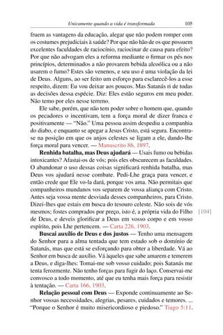 Unicamente quando a vida é transformada        105

fruem as vantagens da educação, alegar que não podem romper com
os costumes prejudiciais à saúde? Por que não hão de os que possuem
excelentes faculdades de raciocínio, raciocinar de causa para efeito?
Por que não advogam eles a reforma mediante o ﬁrmar os pés nos
princípios, determinados a não provarem bebida alcoólica ou a não
usarem o fumo? Estes são venenos, e seu uso é uma violação da lei
de Deus. Alguns, ao ser feito um esforço para esclarecê-los a esse
respeito, dizem: Eu vou deixar aos poucos. Mas Satanás ri de todas
as decisões dessa espécie. Diz: Eles estão seguros em meu poder.
Não temo por eles nesse terreno.
    Ele sabe, porém, que não tem poder sobre o homem que, quando
os pecadores o incentivam, tem a força moral de dizer franca e
positivamente — “Não.” Uma pessoa assim despediu a companhia
do diabo, e enquanto se apegar a Jesus Cristo, está segura. Encontra-
se na posição em que os anjos celestes se ligam a ele, dando-lhe
força moral para vencer. — Manuscrito 86, 1897.
    Renhida batalha, mas Deus ajudará — Usais fumo ou bebidas
intoxicantes? Afastai-os de vós; pois eles obscurecem as faculdades.
O abandonar o uso dessas coisas signiﬁcará renhida batalha, mas
Deus vos ajudará nesse combate. Pedi-Lhe graça para vencer, e
então crede que Ele vo-la dará, porque vos ama. Não permitais que
companheiros mundanos vos separem de vossa aliança com Cristo.
Antes seja vossa mente desviada desses companheiros, para Cristo.
Dizei-lhes que estais em busca do tesouro celeste. Não sois de vós
mesmos; fostes comprados por preço, isto é, a própria vida do Filho [104]
de Deus, e deveis gloriﬁcar a Deus em vosso corpo e em vosso
espírito, pois Lhe pertencem. — Carta 226, 1903.
    Buscai auxílio de Deus e dos justos — Tenho uma mensagem
do Senhor para a alma tentada que tem estado sob o domínio de
Satanás, mas que está se esforçando para obter a liberdade. Vá ao
Senhor em busca de auxílio. Vá àqueles que sabe amarem e temerem
a Deus, e diga-lhes: Tomai-me sob vosso cuidado; pois Satanás me
tenta ferozmente. Não tenho forças para fugir do laço. Conservai-me
convosco a todo momento, até que eu tenha mais força para resistir
à tentação. — Carta 166, 1903.
    Relação pessoal com Deus — Exponde continuamente ao Se-
nhor vossas necessidades, alegrias, pesares, cuidados e temores. ...
“Porque o Senhor é muito misericordioso e piedoso.” Tiago 5:11.
 