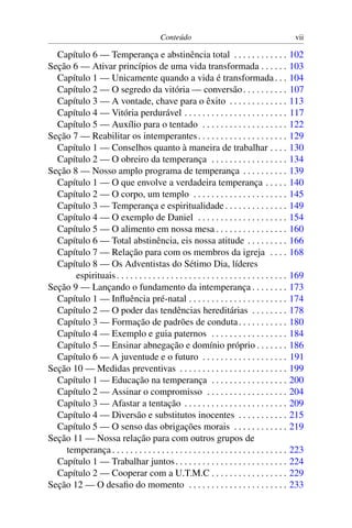 Conteúdo                                              vii

  Capítulo 6 — Temperança e abstinência total . . . . . . . . . . . .                            102
Seção 6 — Ativar princípios de uma vida transformada . . . . . .                                 103
  Capítulo 1 — Unicamente quando a vida é transformada . . .                                     104
  Capítulo 2 — O segredo da vitória — conversão . . . . . . . . . .                              107
  Capítulo 3 — A vontade, chave para o êxito . . . . . . . . . . . . .                           113
  Capítulo 4 — Vitória perdurável . . . . . . . . . . . . . . . . . . . . . . .                  117
  Capítulo 5 — Auxílio para o tentado . . . . . . . . . . . . . . . . . . .                      122
Seção 7 — Reabilitar os intemperantes . . . . . . . . . . . . . . . . . . . .                    129
  Capítulo 1 — Conselhos quanto à maneira de trabalhar . . . .                                   130
  Capítulo 2 — O obreiro da temperança . . . . . . . . . . . . . . . . .                         134
Seção 8 — Nosso amplo programa de temperança . . . . . . . . . .                                 139
  Capítulo 1 — O que envolve a verdadeira temperança . . . . .                                   140
  Capítulo 2 — O corpo, um templo . . . . . . . . . . . . . . . . . . . . .                      145
  Capítulo 3 — Temperança e espiritualidade . . . . . . . . . . . . . .                          149
  Capítulo 4 — O exemplo de Daniel . . . . . . . . . . . . . . . . . . . .                       154
  Capítulo 5 — O alimento em nossa mesa . . . . . . . . . . . . . . . .                          160
  Capítulo 6 — Total abstinência, eis nossa atitude . . . . . . . . .                            166
  Capítulo 7 — Relação para com os membros da igreja . . . .                                     168
  Capítulo 8 — Os Adventistas do Sétimo Dia, líderes
       espirituais . . . . . . . . . . . . . . . . . . . . . . . . . . . . . . . . . . . . . .   169
Seção 9 — Lançando o fundamento da intemperança . . . . . . . .                                  173
  Capítulo 1 — Inﬂuência pré-natal . . . . . . . . . . . . . . . . . . . . . .                   174
  Capítulo 2 — O poder das tendências hereditárias . . . . . . . .                               178
  Capítulo 3 — Formação de padrões de conduta . . . . . . . . . . .                              180
  Capítulo 4 — Exemplo e guia paternos . . . . . . . . . . . . . . . . .                         184
  Capítulo 5 — Ensinar abnegação e domínio próprio . . . . . . .                                 186
  Capítulo 6 — A juventude e o futuro . . . . . . . . . . . . . . . . . . .                      191
Seção 10 — Medidas preventivas . . . . . . . . . . . . . . . . . . . . . . . .                   199
  Capítulo 1 — Educação na temperança . . . . . . . . . . . . . . . . .                          200
  Capítulo 2 — Assinar o compromisso . . . . . . . . . . . . . . . . . .                         204
  Capítulo 3 — Afastar a tentação . . . . . . . . . . . . . . . . . . . . . . .                  209
  Capítulo 4 — Diversão e substitutos inocentes . . . . . . . . . . .                            215
  Capítulo 5 — O senso das obrigações morais . . . . . . . . . . . .                             219
Seção 11 — Nossa relação para com outros grupos de
    temperança . . . . . . . . . . . . . . . . . . . . . . . . . . . . . . . . . . . . . . .     223
  Capítulo 1 — Trabalhar juntos . . . . . . . . . . . . . . . . . . . . . . . . .                224
  Capítulo 2 — Cooperar com a U.T.M.C . . . . . . . . . . . . . . . . .                          229
Seção 12 — O desaﬁo do momento . . . . . . . . . . . . . . . . . . . . . .                       233
 