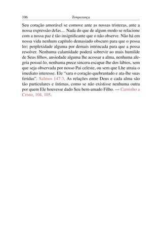 106                        Temperança

Seu coração amorável se comove ante as nossas tristezas, ante a
nossa expressão delas.... Nada do que de algum modo se relacione
com a nossa paz é tão insigniﬁcante que o não observe. Não há em
nossa vida nenhum capítulo demasiado obscuro para que o possa
ler; perplexidade alguma por demais intrincada para que a possa
resolver. Nenhuma calamidade poderá sobrevir ao mais humilde
de Seus ﬁlhos, ansiedade alguma lhe acossar a alma, nenhuma ale-
gria possuí-lo, nenhuma prece sincera escapar-lhe dos lábios, sem
que seja observada por nosso Pai celeste, ou sem que Lhe atraia o
imediato interesse. Ele “sara o coração quebrantado e ata-lhe suas
feridas”. Salmos 147:3. As relações entre Deus e cada alma são
tão particulares e íntimas, como se não existisse nenhuma outra
por quem Ele houvesse dado Seu bem-amado Filho. — Caminho a
Cristo, 104, 105.
 