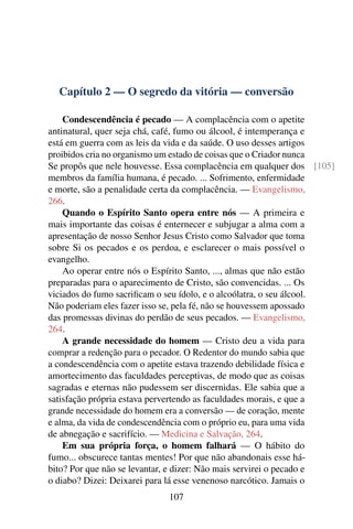 Capítulo 2 — O segredo da vitória — conversão

    Condescendência é pecado — A complacência com o apetite
antinatural, quer seja chá, café, fumo ou álcool, é intemperança e
está em guerra com as leis da vida e da saúde. O uso desses artigos
proibidos cria no organismo um estado de coisas que o Criador nunca
Se propôs que nele houvesse. Essa complacência em qualquer dos [105]
membros da família humana, é pecado. ... Sofrimento, enfermidade
e morte, são a penalidade certa da complacência. — Evangelismo,
266.
    Quando o Espírito Santo opera entre nós — A primeira e
mais importante das coisas é enternecer e subjugar a alma com a
apresentação de nosso Senhor Jesus Cristo como Salvador que toma
sobre Si os pecados e os perdoa, e esclarecer o mais possível o
evangelho.
    Ao operar entre nós o Espírito Santo, ..., almas que não estão
preparadas para o aparecimento de Cristo, são convencidas. ... Os
viciados do fumo sacriﬁcam o seu ídolo, e o alcoólatra, o seu álcool.
Não poderiam eles fazer isso se, pela fé, não se houvessem apossado
das promessas divinas do perdão de seus pecados. — Evangelismo,
264.
    A grande necessidade do homem — Cristo deu a vida para
comprar a redenção para o pecador. O Redentor do mundo sabia que
a condescendência com o apetite estava trazendo debilidade física e
amortecimento das faculdades perceptivas, de modo que as coisas
sagradas e eternas não pudessem ser discernidas. Ele sabia que a
satisfação própria estava pervertendo as faculdades morais, e que a
grande necessidade do homem era a conversão — de coração, mente
e alma, da vida de condescendência com o próprio eu, para uma vida
de abnegação e sacrifício. — Medicina e Salvação, 264.
    Em sua própria força, o homem falhará — O hábito do
fumo... obscurece tantas mentes! Por que não abandonais esse há-
bito? Por que não se levantar, e dizer: Não mais servirei o pecado e
o diabo? Dizei: Deixarei para lá esse venenoso narcótico. Jamais o
                             107
 