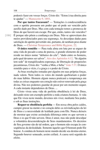108                          Temperança

      podereis fazer em vossas forças. Cristo diz: “Estou à tua direita para
      te ajudar.” — Manuscrito 9, 1893.
          Por que tantos fracassam? — Tentações à condescendência
      com o apetite possuem um poder que só pode ser vencido pelo
      auxílio dado por Deus. Mas com cada tentação temos a promessa de
      Deus de que haverá um escape. Por que, então, tantos são vencidos?
[106] É porque não põem a conﬁança em Deus. Não se aproveitam dos
      meios providenciados para sua segurança. As desculpas dadas para
      satisfação do apetite pervertido são, portanto, de nenhum peso diante
      de Deus. — Christian Temperance and Bible Hygiene, 22.
          O único remédio — Para toda alma em luta por se erguer de
      uma vida de pecado a uma de pureza, o grande elemento de poder
      reside no único nome “debaixo do céu”, “dado entre os homens,
      pelo qual devamos ser salvos”. Atos dos Apóstolos 4:12. “Se alguém
      tem sede” de tranqüilizadora esperança, de libertação de propensões
      pecaminosas, Cristo diz: “venha a Mim, e beba.” João 7:37. O único
      remédio para o vício, é a graça e o poder de Cristo.
          As boas resoluções tomadas por alguém em suas próprias forças,
      nada valem. Nem todos os votos do mundo quebrariam o poder
      do mau hábito. Homem algum nunca praticará a temperança em
      todas as coisas enquanto seu coração não estiver renovado pela graça
      divina. Não nos podemos guardar de pecar por um momento sequer.
      A cada instante dependemos de Deus. ...
          Cristo viveu uma vida de perfeita obediência à lei de Deus,
      deixando nisto um exemplo perfeito a toda criatura humana. A vida
      que Ele viveu neste mundo, devemos nós viver, mediante Seu poder,
      e sob as Suas instruções.
          Requer-se obediência perfeita — Em nossa obra pelos caídos,
      cumpre gravar na mente e no coração deles as reivindicações da lei
      de Deus e a necessidade de lealdade para com Ele. Nunca deixeis
      de mostrar que existe assinalada diferença entre os que servem a
      Deus e os que O não servem. Deus é amor, mas não pode desculpar
      a voluntária desconsideração de Seus mandamentos. Os decretos
      de Seu governo são de tal ordem, que o homem não escapa às con-
      seqüências da deslealdade. Somente àqueles que O honram pode Ele
      honrar. A conduta do homem neste mundo decide seu destino eterno.
      Segundo houver semeado, assim ceifará. A causa será seguida do
      efeito.
 