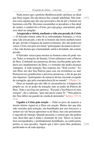 O segredo da vitória — conversão          109

    Nada menos que a perfeita obediência pode satisfazer ao ideal
que Deus requer. Ele não deixou Sua vontade indeﬁnida. Não orde- [107]
nou coisa alguma que não seja necessária a ﬁm de pôr o homem em
harmonia com Ele. Devemos encaminhar os pecadores a Seu ideal
de caráter, e conduzi-los a Cristo, por cuja graça, unicamente, pode
esse ideal ser atingido.
    Assegurada a vitória, mediante a vida sem pecado, de Cristo
— O Salvador tomou sobre Si as enfermidades humanas, e viveu
uma vida sem pecado, a ﬁm de os homens não terem nenhum temor
de que, devido à fraqueza da natureza humana, eles não pudessem
vencer. Cristo veio para nos tornar “participantes da natureza divina”,
e Sua vida declara que a humanidade, unida à divindade, não comete
pecado.
    O Salvador venceu para mostrar ao homem como ele pode ven-
cer. Todas as tentações de Satanás, Cristo enfrentava com a Palavra
de Deus. Conﬁando nas promessas divinas, recebia poder para obe-
decer aos mandamentos de Deus, e o tentador não podia alcançar
vantagem. A toda tentação, Sua resposta era: “Está escrito.” As-
sim Deus nos deu Sua Palavra para com ela resistirmos ao mal.
Pertencem-nos grandíssimas e preciosas promessas, a ﬁm de que por
elas ﬁquemos “participantes da natureza divina, havendo escapado
da corrupção, que pela concupiscência há no mundo”. 2 Pedro 1:4.
    Dizei ao tentado que não olhe às circunstâncias, à fraqueza do
próprio eu, ou ao poder da tentação, mas ao poder da Palavra de
Deus. Toda a sua força nos pertence. “Escondi a Tua Palavra no meu
coração”, diz o salmista, “para não pecar contra Ti.” “Pela palavra
dos Teus lábios me guardei da vereda do destruidor.” Salmos 119:11;
17:4.
    Ligados a Cristo pela oração — Falai ao povo de maneira a
incutir ânimo; erguei-os a Deus em oração. Muitos dos que têm
sido vencidos pela tentação, são humilhados por seus fracassos, e
sentem ser vão buscar aproximar-se de Deus; mas este pensamento
é sugestão do inimigo. Quando pecaram, e sentem que não podem
orar, dizei-lhes que é então o momento de orar. Talvez se encon-
trem envergonhados, e profundamente humilhados; ao confessarem,
porém, os seus pecados, Aquele que é ﬁel e justo lhos perdoará, [108]
puriﬁcando-os de toda injustiça.
 