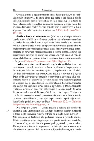 110                         Temperança

          Coisa alguma é aparentemente mais desamparada, e na reali-
      dade mais invencível, do que a alma que sente o seu nada, e conﬁa
      inteiramente nos méritos do Salvador. Pela oração, pelo estudo de
      Sua Palavra, pela fé em Sua constante presença, a mais fraca das
      criaturas humanas pode viver em contato com o Cristo vivo, e Ele a
      segurará com mão que nunca a soltará. — A Ciência do Bom Viver,
      179-182.
          Saúde e força ao vencedor — Quando homens que condes-
      cenderam com hábitos errôneos e práticas pecaminosas se rendem
      ao poder da verdade divina, a aplicação dessa verdade ao coração
      reaviva as faculdades morais que pareciam haver sido paralisadas. O
      recebedor possui compreensão mais clara, mais vigorosa que anteri-
      ormente ao haver ele ﬁrmado sua alma à Rocha eterna. Mesmo sua
      saúde física melhora ao sentir sua segurança em Cristo. A bênção
      especial de Deus a repousar sobre o recebedor é, em si mesma, saúde
      e força. — Christian Temperance and Bible Hygiene, 13.
          Poder para vitória unicamente em Cristo — Os homens con-
      taminaram o templo da alma, e Deus os chama a despertarem, e
      lutarem com todas as suas forças para reconquistarem a varonilidade
      que lhes foi conferida por Deus. Coisa alguma a não ser a graça de
      Deus pode convencer de pecado e converter o coração; dEle tão-
      somente podem os escravos do costume alcançar poder para quebrar
      as algemas que os prendem. É impossível a um homem apresentar
      seu corpo em sacrifício vivo, santo e agradável a Deus, enquanto
      continuar a condescender com hábitos que o estão privando do vigor
      físico, mental e moral. Diz o apóstolo em outro lugar: “E não vos
      conformeis com este mundo, mas transformai-vos pela renovação
      de vosso entendimento, para que experimenteis qual seja a boa,
      agradável e perfeita vontade de Deus.” Romanos 12:2. — Christian
      Temperance and Bible Hygiene, 10, 11.
          Na força de Cristo — Cristo travou a batalha no campo do
[109] apetite, e saiu vitorioso; e nós também podemos vencer mediante
      a força dEle derivada. Quem entrará na cidade pelas portas? —
      Não aqueles que declaram não poderem romper a força do apetite.
      Cristo resistiu ao poder daquele que nos queria manter em servidão;
      embora enfraquecido por seu prolongado jejum de quarenta dias,
      Ele suportou a tentação, e provou por este ato que nossos casos
      não são desesperados. Sei que não nos é possível alcançar a vitória
 