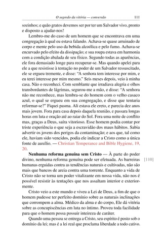 O segredo da vitória — conversão          111

sozinhos; e quão gratos devemos ser por ter um Salvador vivo, pronto
e disposto a ajudar-nos!
     Lembro-me do caso de um homem que se encontrava em uma
congregação à qual eu estava falando. Achava-se quase arruinado de
corpo e mente pelo uso da bebida alcoólica e pelo fumo. Achava-se
encurvado pelo efeito da dissipação; e sua roupa estava em harmonia
com a condição abalada de seu físico. Segundo todas as aparências,
ele fora demasiado longe para recuperar-se. Mas quando apelei para
ele a que resistisse à tentação no poder de um Salvador ressuscitado,
ele se ergueu tremente, e disse: “A senhora tem interesse por mim, e
eu terei interesse por mim mesmo.” Seis meses depois, veio à minha
casa. Não o reconheci. Com semblante que irradiava alegria e olhos
transbordantes de lágrimas, segurou-me a mão, e disse: “A senhora
não me reconhece, mas lembra-se do homem com o velho casaco
azul, o qual se ergueu em sua congregação, e disse que tentaria
reformar-se?” Fiquei pasma. Ali estava ele ereto, e parecia dez anos
mais jovem. Fora para casa depois daquela reunião, e passara longas
horas em luta e oração até ao raiar do Sol. Fora uma noite de conﬂito
mas, graças a Deus, saíra vitorioso. Esse homem podia contar por
triste experiência o que seja a escravidão dos maus hábitos. Sabia
advertir os jovens dos perigos da contaminação; e aos que, tal como
ele, haviam sido vencidos, podia ele indicar a Cristo como a única
fonte de auxílio. — Christian Temperance and Bible Hygiene, 19,
20.
     Nenhuma reforma genuína sem Cristo — À parte do poder
divino, nenhuma reforma genuína pode ser efetuada. As barreiras [110]
humanas erguidas contra as tendências naturais e cultivadas, não são
mais que bancos de areia contra uma torrente. Enquanto a vida de
Cristo não se torna um poder vitalizante em nossa vida, não nos é
possível resistir às tentações que nos assaltam interior e exterior-
mente.
     Cristo veio a este mundo e viveu a Lei de Deus, a ﬁm de que o
homem pudesse ter perfeito domínio sobre as naturais inclinações
que corrompem a alma. Médico da alma e do corpo, Ele dá vitória
sobre as concupiscências em luta no íntimo. Proveu toda facilidade
para que o homem possa possuir inteireza de caráter.
     Quando uma pessoa se entrega a Cristo, seu espírito é posto sob o
domínio da lei; mas é a lei real que proclama liberdade a todo cativo.
 