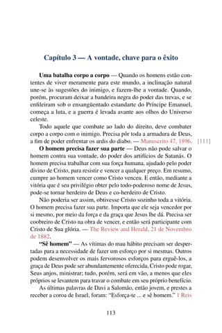Capítulo 3 — A vontade, chave para o êxito

    Uma batalha corpo a corpo — Quando os homens estão con-
tentes de viver meramente para este mundo, a inclinação natural
une-se às sugestões do inimigo, e fazem-lhe a vontade. Quando,
porém, procuram deixar a bandeira negra do poder das trevas, e se
enﬁleiram sob o ensangüentado estandarte do Príncipe Emanuel,
começa a luta, e a guerra é levada avante aos olhos do Universo
celeste.
    Todo aquele que combate ao lado do direito, deve combater
corpo a corpo com o inimigo. Precisa pôr toda a armadura de Deus,
a ﬁm de poder enfrentar os ardis do diabo. — Manuscrito 47, 1896. [111]
    O homem precisa fazer sua parte — Deus não pode salvar o
homem contra sua vontade, do poder dos artifícios de Satanás. O
homem precisa trabalhar com sua força humana, ajudado pelo poder
divino de Cristo, para resistir e vencer a qualquer preço. Em resumo,
cumpre ao homem vencer como Cristo venceu. E então, mediante a
vitória que é seu privilégio obter pelo todo-poderoso nome de Jesus,
pode-se tornar herdeiro de Deus e co-herdeiro de Cristo.
    Não poderia ser assim, obtivesse Cristo sozinho toda a vitória.
O homem precisa fazer sua parte. Importa que ele seja vencedor por
si mesmo, por meio da força e da graça que Jesus lhe dá. Precisa ser
coobreiro de Cristo na obra de vencer, e então será participante com
Cristo de Sua glória. — The Review and Herald, 21 de Novembro
de 1882.
    “Sê homem” — As vítimas do mau hábito precisam ser desper-
tadas para a necessidade de fazer um esforço por si mesmas. Outros
podem desenvolver os mais fervorosos esforços para erguê-los, a
graça de Deus pode ser abundantemente oferecida, Cristo pode rogar,
Seus anjos, ministrar; tudo, porém, será em vão, a menos que eles
próprios se levantem para travar o combate em seu próprio benefício.
    As últimas palavras de Davi a Salomão, então jovem, e prestes a
receber a coroa de Israel, foram: “Esforça-te ... e sê homem.” 1 Reis

                              113
 