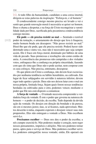114                          Temperança

      2:2. A todo ﬁlho da humanidade, candidato a uma coroa imortal,
      dirigem-se estas palavras da inspiração: “Esforça-te, e sê homem.”
          O condescendente consigo mesmo precisa ser levado a ver e
      sentir que grande renovação moral é necessária se quiser ser homem.
      Deus o chama a despertar, e na força de Cristo reconquistar a varoni-
      lidade dada por Deus, sacriﬁcada pela pecaminosa condescendência
      consigo mesmo.
          Ele pode — ele precisa resistir ao mal — Sentindo o terrível
[112] poder da tentação, o arrastamento do desejo que leva à fraqueza,
      muito homem brada em desespero: “Não posso resistir ao mal.”
      Dizei-lhe que ele pode, que ele precisa resistir. Poderá haver sido
      derrotado uma e outra vez, mas não é necessário que seja sempre
      assim. Ele é fraco em força moral, dominado por hábitos de uma
      vida de pecado. Suas promessas e resoluções são como cordas de
      areia. A consciência das promessas não cumpridas e dos violados
      votos, enfraquece-lhe a conﬁança na própria sinceridade, fazendo
      com que ele sinta que Deus não o pode aceitar, nem cooperar com
      os seus esforços. Não precisa, entretanto, desesperar.
          Os que põem em Cristo a conﬁança, não devem ﬁcar escraviza-
      dos por nenhuma tendência ou hábito hereditário, ou cultivado. Em
      lugar de ﬁcar subjugados em servidão à natureza inferior, devem
      reger todo apetite e paixão. Deus não nos deixou lutar com o mal em
      nossa própria, limitada força. Sejam quais forem nossas tendências
      herdadas ou cultivadas para o erro, podemos vencer, mediante o
      poder que Ele nos está disposto a comunicar.
          A força de vontade — O tentado necessita compreender a ver-
      dadeira força da vontade. É este o poder que governa na natureza do
      homem — o poder de decisão, de escolha. Tudo depende da devida
      ação da vontade. Os desejos em direção da bondade e da pureza,
      são em si mesmos justos; mas, se aí ﬁcamos, nada aproveitam. Mui-
      tos descerão à ruína, enquanto esperam e desejam vencer suas más
      propensões. Eles não entregam a vontade a Deus. Não escolhem
      servi-Lo.
          Precisamos escolher — Deus nos deu o poder da escolha; a
      nós cumpre exercitá-lo. Não podemos mudar o coração, nem reger
      nossos pensamentos, impulsos e afeições. Não nos podemos tornar
      puros, aptos para o serviço de Deus. Mas podemos escolher servi-
      Lo, podemos entregarLhe nossa vontade; então, Ele operará em
 
