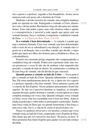 A vontade, chave para o êxito           115

nós o querer e o perfazer, segundo o Seu beneplácito. Assim, nossa
natureza toda será posta sob o domínio de Cristo.
    Mediante o devido exercício da vontade, uma completa mudança
pode ser operada na vida. Entregando a vontade a Cristo, aliamo- [113]
nos com o divino poder. Recebemos força do alto para nos manter
ﬁrmes. Uma vida nobre e pura, uma vida vitoriosa sobre o apetite
e a concupiscência, é possível a todo aquele que quiser unir sua
vontade humana, fraca e vacilante, à onipotente e inabalável vontade
de Deus. — A Ciência do Bom Viver, 174-176.
    Se a vontade é bem determinada — A vontade é o poder que
rege a natureza humana. Caso essa vontade seja bem determinada,
todo o resto do ser se subordinará à sua direção. A vontade não é o
gosto ou a inclinação, mas a escolha, o poder que decide, o régio
poder que opera nos ﬁlhos dos homens para a obediência a Deus, ou
a desobediência.
    Estareis em constante perigo enquanto não compreenderdes a
verdadeira força de vontade. Podeis crer e prometer tudo, mas vos-
sas promessas e vossa fé não são de nenhum valor enquanto não
puserdes a vontade do lado do direito. Se combaterdes o combate da
fé com força de vontade, não há dúvida de que vencereis.
    Quando pomos a vontade ao lado de Cristo — Vossa parte é
pôr a vontade ao lado de Cristo. Quando submeterdes a vontade à
Sua, Ele toma imediatamente posse de vós, e opera em vós o querer
e o perfazer segundo a Sua boa vontade. Vossa natureza é posta sob
o controle de Seu Espírito. Vossos próprios pensamentos ﬁcam-Lhe
sujeitos. Se não vos é possível dominar os impulsos, as emoções
segundo desejais, podeis dominar a vontade, e assim operar-se-á uma
completa mudança em vossa vida. Quando entregais vossa vontade
a Cristo, vossa vida ﬁca escondida com Cristo em Deus. Acha-se
aliada ao poder que é sobre todos os principados e potestades. Tendes
uma força vinda de Deus que vos prende ﬁrmemente a Sua força; e
uma nova vida, isto é, a vida da fé, torna-se possível para vós.
    Nunca vos podereis elevar-nos a vós mesmos, a menos que vossa
vontade esteja ao lado de Cristo, cooperando com o Espírito de Deus.
Não sintais que não vos é possível; mas dizei: “Eu posso, eu farei.” E
Deus prometeu Seu Santo Espírito para ajudar-vos em todo esforço [114]
decidido.
 