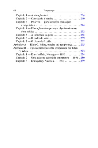 viii                                      Temperança

  Capítulo 1 — A situação atual . . . . . . . . . . . . . . . . . . . . . . . . .                234
  Capítulo 2 — Convocado à batalha . . . . . . . . . . . . . . . . . . . . .                     240
  Capítulo 3 — Pela voz — parte de nossa mensagem
      evangelística . . . . . . . . . . . . . . . . . . . . . . . . . . . . . . . . . . .        244
  Capítulo 4 — Educação na temperança, objetivo de nossa
      obra médica . . . . . . . . . . . . . . . . . . . . . . . . . . . . . . . . . . . .        252
  Capítulo 5 — A inﬂuência da pena . . . . . . . . . . . . . . . . . . . . .                     255
  Capítulo 6 — O poder do voto . . . . . . . . . . . . . . . . . . . . . . . . .                 259
  Capítulo 7 — O chamado à ceifa . . . . . . . . . . . . . . . . . . . . . . .                   262
Apêndice A — Ellen G. White, obreira pró-temperança . . . . . .                                  265
Apêndice B — Típicas palestras sobre temperança por Ellen
    G. White . . . . . . . . . . . . . . . . . . . . . . . . . . . . . . . . . . . . . . . . .   273
  Capítulo 1 — Em cristiânia, Noruega — 1886 . . . . . . . . . . .                               274
  Capítulo 2 — Uma palestra acerca da temperança — 1891 .                                        280
  Capítulo 3 — Em Sydney, Austrália — 1893 . . . . . . . . . . . .                               289
 
