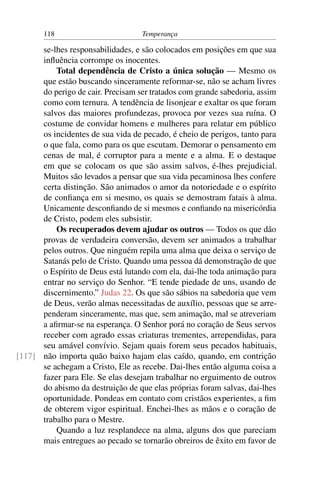 118                         Temperança

      se-lhes responsabilidades, e são colocados em posições em que sua
      inﬂuência corrompe os inocentes.
          Total dependência de Cristo a única solução — Mesmo os
      que estão buscando sinceramente reformar-se, não se acham livres
      do perigo de cair. Precisam ser tratados com grande sabedoria, assim
      como com ternura. A tendência de lisonjear e exaltar os que foram
      salvos das maiores profundezas, provoca por vezes sua ruína. O
      costume de convidar homens e mulheres para relatar em público
      os incidentes de sua vida de pecado, é cheio de perigos, tanto para
      o que fala, como para os que escutam. Demorar o pensamento em
      cenas de mal, é corruptor para a mente e a alma. E o destaque
      em que se colocam os que são assim salvos, é-lhes prejudicial.
      Muitos são levados a pensar que sua vida pecaminosa lhes confere
      certa distinção. São animados o amor da notoriedade e o espírito
      de conﬁança em si mesmo, os quais se demostram fatais à alma.
      Unicamente desconﬁando de si mesmos e conﬁando na misericórdia
      de Cristo, podem eles subsistir.
          Os recuperados devem ajudar os outros — Todos os que dão
      provas de verdadeira conversão, devem ser animados a trabalhar
      pelos outros. Que ninguém repila uma alma que deixa o serviço de
      Satanás pelo de Cristo. Quando uma pessoa dá demonstração de que
      o Espírito de Deus está lutando com ela, dai-lhe toda animação para
      entrar no serviço do Senhor. “E tende piedade de uns, usando de
      discernimento.” Judas 22. Os que são sábios na sabedoria que vem
      de Deus, verão almas necessitadas de auxílio, pessoas que se arre-
      penderam sinceramente, mas que, sem animação, mal se atreveriam
      a aﬁrmar-se na esperança. O Senhor porá no coração de Seus servos
      receber com agrado essas criaturas trementes, arrependidas, para
      seu amável convívio. Sejam quais forem seus pecados habituais,
[117] não importa quão baixo hajam elas caído, quando, em contrição
      se achegam a Cristo, Ele as recebe. Dai-lhes então alguma coisa a
      fazer para Ele. Se elas desejam trabalhar no erguimento de outros
      do abismo da destruição de que elas próprias foram salvas, dai-lhes
      oportunidade. Pondeas em contato com cristãos experientes, a ﬁm
      de obterem vigor espiritual. Enchei-lhes as mãos e o coração de
      trabalho para o Mestre.
          Quando a luz resplandece na alma, alguns dos que pareciam
      mais entregues ao pecado se tornarão obreiros de êxito em favor de
 
