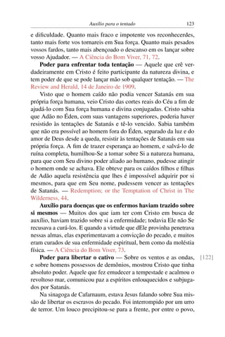 Auxílio para o tentado               123

e diﬁculdade. Quanto mais fraco e impotente vos reconhecerdes,
tanto mais forte vos tornareis em Sua força. Quanto mais pesados
vossos fardos, tanto mais abençoado o descanso em os lançar sobre
vosso Ajudador. — A Ciência do Bom Viver, 71, 72.
    Poder para enfrentar toda tentação — Aquele que crê ver-
dadeiramente em Cristo é feito participante da natureza divina, e
tem poder de que se pode lançar mão sob qualquer tentação. — The
Review and Herald, 14 de Janeiro de 1909.
    Visto que o homem caído não podia vencer Satanás em sua
própria força humana, veio Cristo das cortes reais do Céu a ﬁm de
ajudá-lo com Sua força humana e divina conjugadas. Cristo sabia
que Adão no Éden, com suas vantagens superiores, poderia haver
resistido às tentações de Satanás e tê-lo vencido. Sabia também
que não era possível ao homem fora do Éden, separado da luz e do
amor de Deus desde a queda, resistir às tentações de Satanás em sua
própria força. A ﬁm de trazer esperança ao homem, e salvá-lo de
ruína completa, humilhou-Se a tomar sobre Si a natureza humana,
para que com Seu divino poder aliado ao humano, pudesse atingir
o homem onde se achava. Ele obteve para os caídos ﬁlhos e ﬁlhas
de Adão aquela resistência que lhes é impossível adquirir por si
mesmos, para que em Seu nome, pudessem vencer as tentações
de Satanás. — Redemption; or the Temptation of Christ in The
Wilderness, 44.
    Auxílio para doenças que os enfermos haviam trazido sobre
si mesmos — Muitos dos que iam ter com Cristo em busca de
auxílio, haviam trazido sobre si a enfermidade; todavia Ele não Se
recusava a curá-los. E quando a virtude que dEle provinha penetrava
nessas almas, elas experimentavam a convicção do pecado, e muitos
eram curados de sua enfermidade espiritual, bem como da moléstia
física. — A Ciência do Bom Viver, 73.
    Poder para libertar o cativo — Sobre os ventos e as ondas, [122]
e sobre homens possessos de demônios, mostrou Cristo que tinha
absoluto poder. Aquele que fez emudecer a tempestade e acalmou o
revoltoso mar, comunicou paz a espíritos enlouquecidos e subjuga-
dos por Satanás.
    Na sinagoga de Cafarnaum, estava Jesus falando sobre Sua mis-
são de libertar os escravos do pecado. Foi interrompido por um urro
de terror. Um louco precipitou-se para a frente, por entre o povo,
 