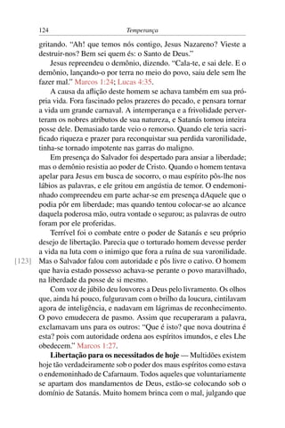124                         Temperança

      gritando. “Ah! que temos nós contigo, Jesus Nazareno? Vieste a
      destruir-nos? Bem sei quem és: o Santo de Deus.”
          Jesus repreendeu o demônio, dizendo. “Cala-te, e sai dele. E o
      demônio, lançando-o por terra no meio do povo, saiu dele sem lhe
      fazer mal.” Marcos 1:24; Lucas 4:35.
          A causa da aﬂição deste homem se achava também em sua pró-
      pria vida. Fora fascinado pelos prazeres do pecado, e pensara tornar
      a vida um grande carnaval. A intemperança e a frivolidade perver-
      teram os nobres atributos de sua natureza, e Satanás tomou inteira
      posse dele. Demasiado tarde veio o remorso. Quando ele teria sacri-
      ﬁcado riqueza e prazer para reconquistar sua perdida varonilidade,
      tinha-se tornado impotente nas garras do maligno.
          Em presença do Salvador foi despertado para ansiar a liberdade;
      mas o demônio resistia ao poder de Cristo. Quando o homem tentava
      apelar para Jesus em busca de socorro, o mau espírito pôs-lhe nos
      lábios as palavras, e ele gritou em angústia de temor. O endemoni-
      nhado compreendeu em parte achar-se em presença dAquele que o
      podia pôr em liberdade; mas quando tentou colocar-se ao alcance
      daquela poderosa mão, outra vontade o segurou; as palavras de outro
      foram por ele proferidas.
          Terrível foi o combate entre o poder de Satanás e seu próprio
      desejo de libertação. Parecia que o torturado homem devesse perder
      a vida na luta com o inimigo que fora a ruína de sua varonilidade.
[123] Mas o Salvador falou com autoridade e pôs livre o cativo. O homem
      que havia estado possesso achava-se perante o povo maravilhado,
      na liberdade da posse de si mesmo.
          Com voz de júbilo deu louvores a Deus pelo livramento. Os olhos
      que, ainda há pouco, fulguravam com o brilho da loucura, cintilavam
      agora de inteligência, e nadavam em lágrimas de reconhecimento.
      O povo emudecera de pasmo. Assim que recuperaram a palavra,
      exclamavam uns para os outros: “Que é isto? que nova doutrina é
      esta? pois com autoridade ordena aos espíritos imundos, e eles Lhe
      obedecem.” Marcos 1:27.
          Libertação para os necessitados de hoje — Multidões existem
      hoje tão verdadeiramente sob o poder dos maus espíritos como estava
      o endemoninhado de Cafarnaum. Todos aqueles que voluntariamente
      se apartam dos mandamentos de Deus, estão-se colocando sob o
      domínio de Satanás. Muito homem brinca com o mal, julgando que
 